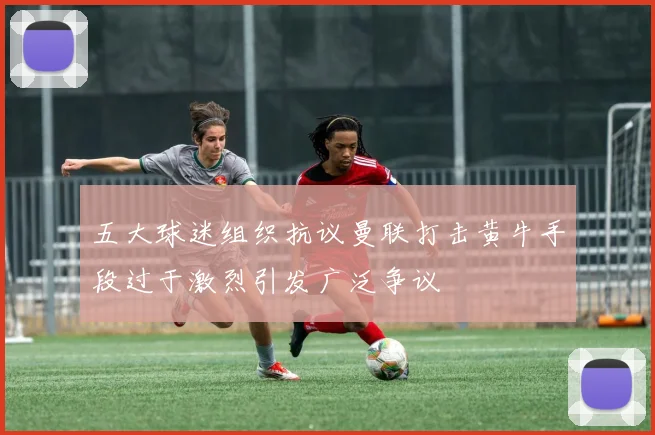 五大球迷组织抗议曼联打击黄牛手段过于激烈引发广泛争议