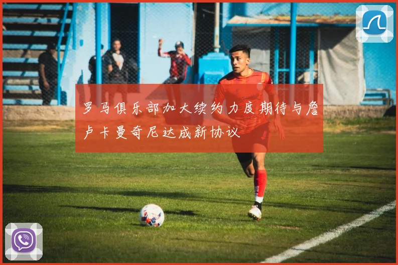 罗马俱乐部加大续约力度期待与詹卢卡曼奇尼达成新协议