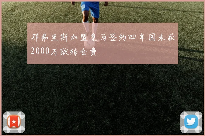 邓弗里斯加盟皇马签约四年国米获2000万欧转会费