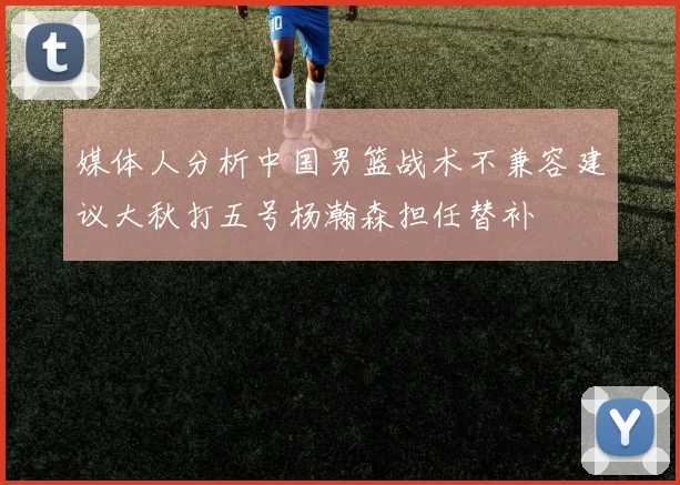 媒体人分析中国男篮战术不兼容建议大秋打五号杨瀚森担任替补
