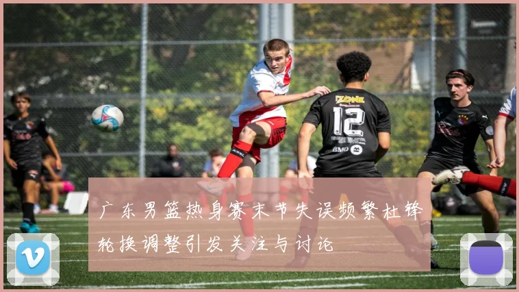 广东男篮热身赛末节失误频繁杜锋轮换调整引发关注与讨论