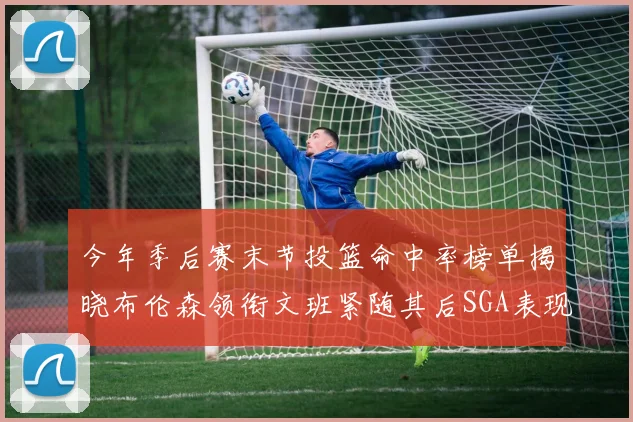 今年季后赛末节投篮命中率榜单揭晓布伦森领衔文班紧随其后SGA表现不俗