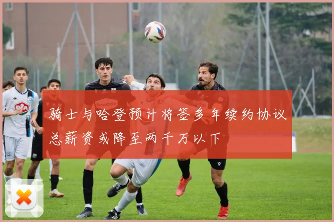 骑士与哈登预计将签多年续约协议总薪资或降至两千万以下