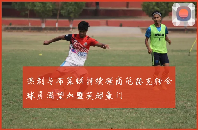 热刺与布莱顿持续磋商范赫克转会球员渴望加盟英超豪门