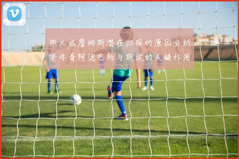 热火成詹姆斯潜在归宿的原因分析字母哥阿德巴约与斯波的关键作用