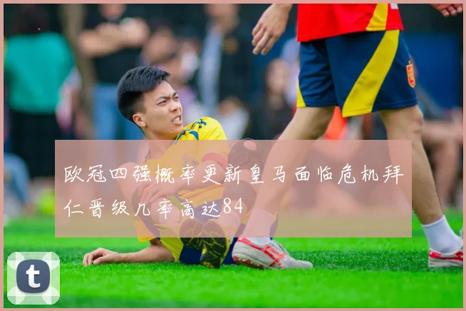 欧冠四强概率更新皇马面临危机拜仁晋级几率高达84