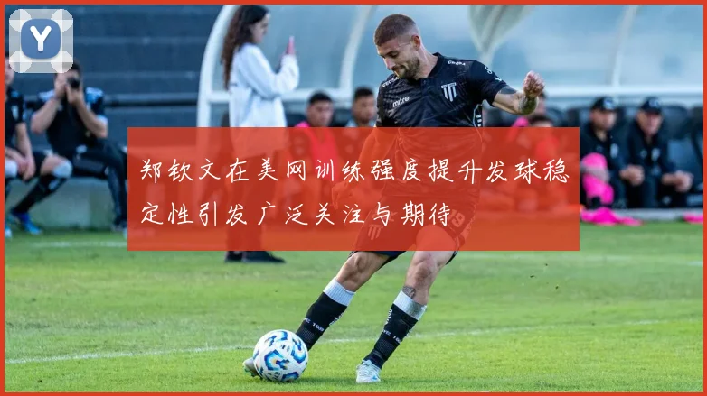 郑钦文在美网训练强度提升发球稳定性引发广泛关注与期待