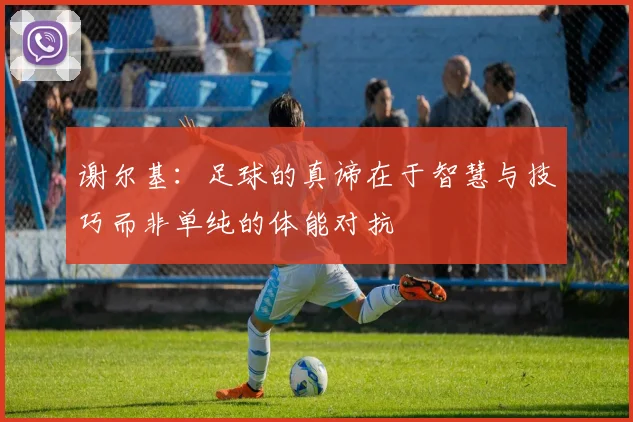 谢尔基：足球的真谛在于智慧与技巧而非单纯的体能对抗