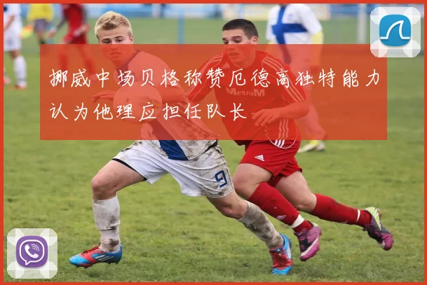 挪威中场贝格称赞厄德高独特能力认为他理应担任队长