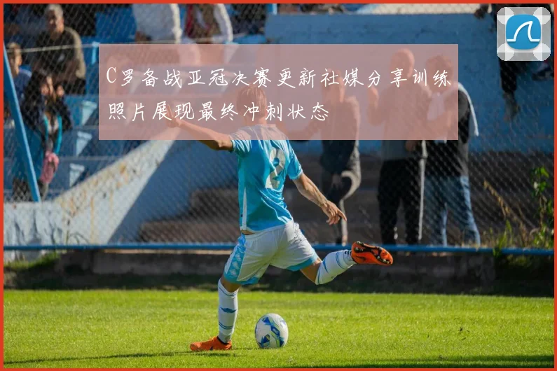 C罗备战亚冠决赛更新社媒分享训练照片展现最终冲刺状态