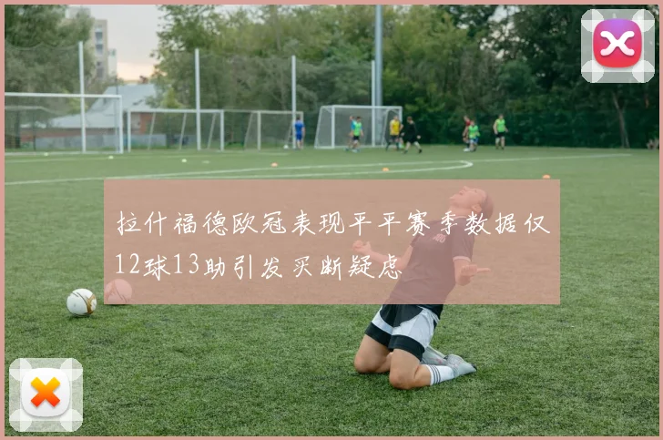 拉什福德欧冠表现平平赛季数据仅12球13助引发买断疑虑