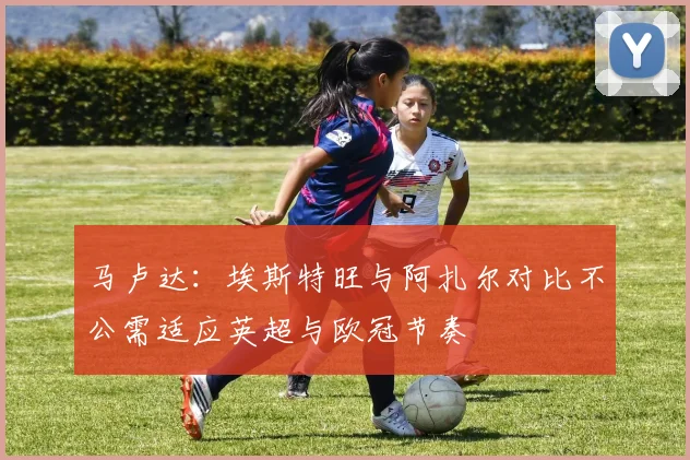 马卢达：埃斯特旺与阿扎尔对比不公需适应英超与欧冠节奏