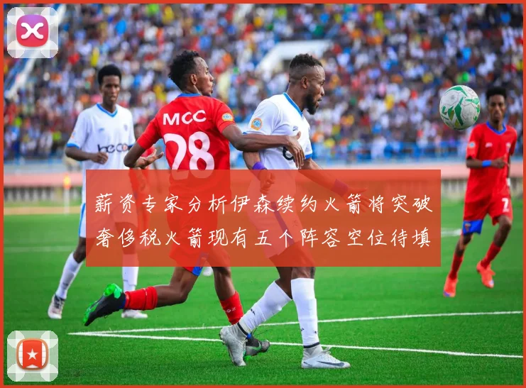 薪资专家分析伊森续约火箭将突破奢侈税火箭现有五个阵容空位待填补