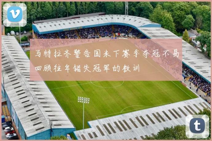 马特拉齐警告国米下赛季夺冠不易回顾往年错失冠军的教训