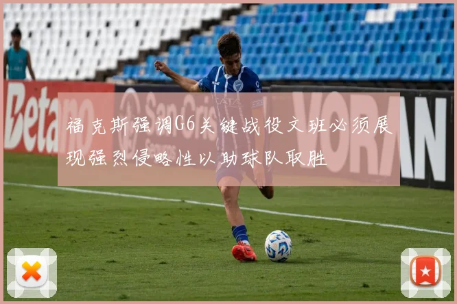 福克斯强调G6关键战役文班必须展现强烈侵略性以助球队取胜