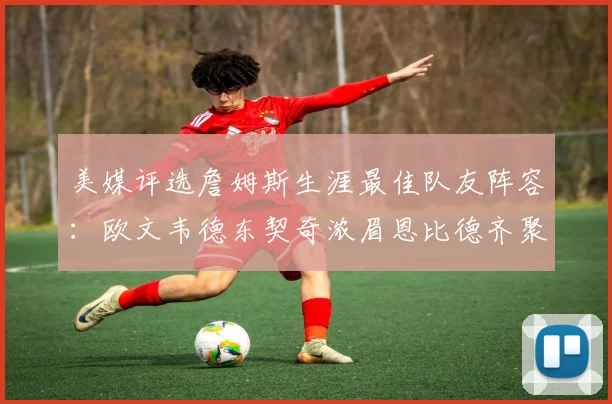 美媒评选詹姆斯生涯最佳队友阵容：欧文韦德东契奇浓眉恩比德齐聚一堂