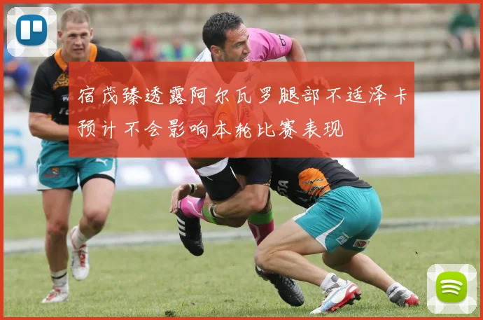 宿茂臻透露阿尔瓦罗腿部不适泽卡预计不会影响本轮比赛表现