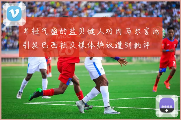 年轻气盛的盐贝健人对内马尔言论引发巴西社交媒体热议遭到批评