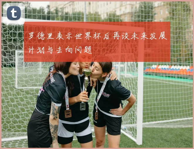 罗德里表示世界杯后再谈未来发展计划与去向问题
