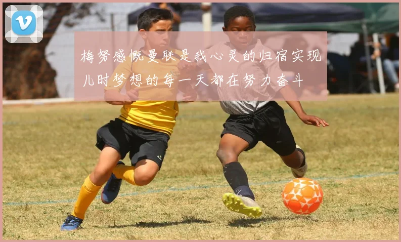 梅努感慨曼联是我心灵的归宿实现儿时梦想的每一天都在努力奋斗