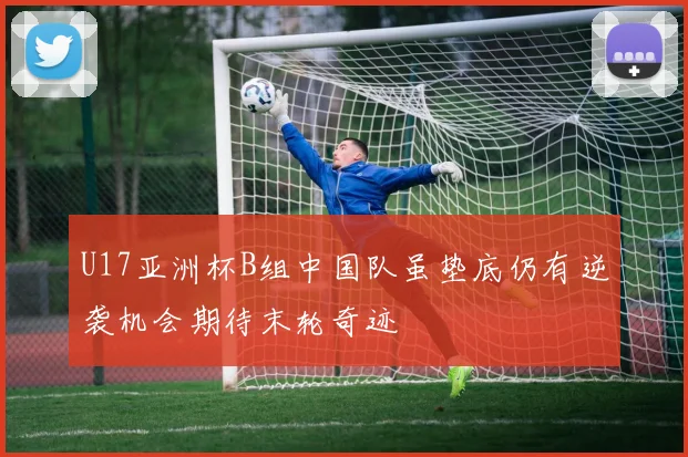 U17亚洲杯B组中国队虽垫底仍有逆袭机会期待末轮奇迹