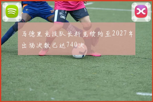 马德里竞技队长科克续约至2027年出场次数已达740次
