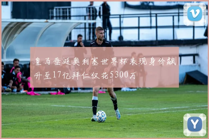 皇马垂涎奥利塞世界杯表现身价飙升至17亿拜仁仅花5300万