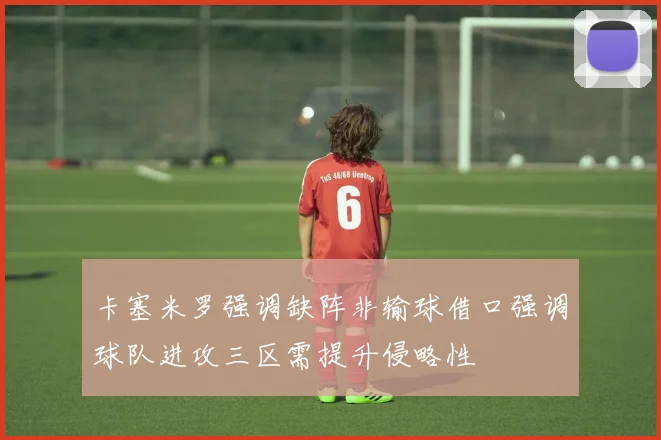 卡塞米罗强调缺阵非输球借口强调球队进攻三区需提升侵略性