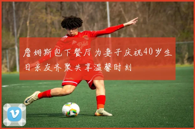 詹姆斯包下餐厅为妻子庆祝40岁生日亲友齐聚共享温馨时刻