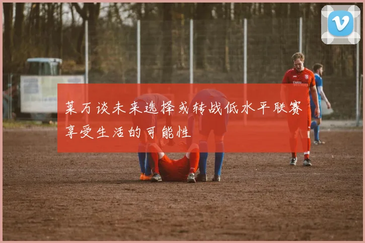莱万谈未来选择或转战低水平联赛享受生活的可能性