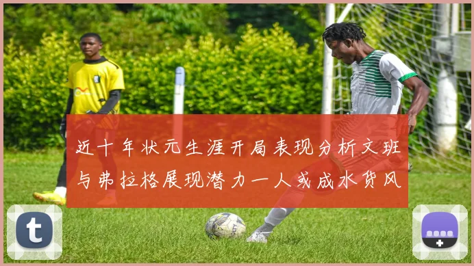 近十年状元生涯开局表现分析文班与弗拉格展现潜力一人或成水货风险