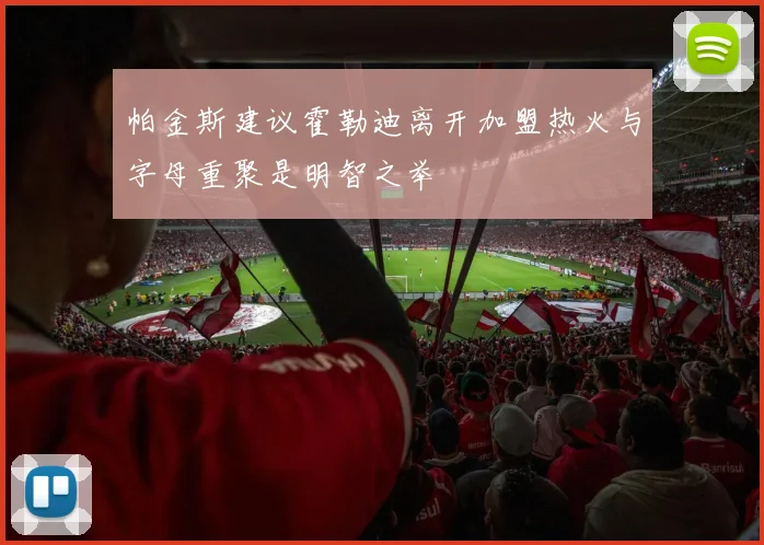 帕金斯建议霍勒迪离开加盟热火与字母重聚是明智之举