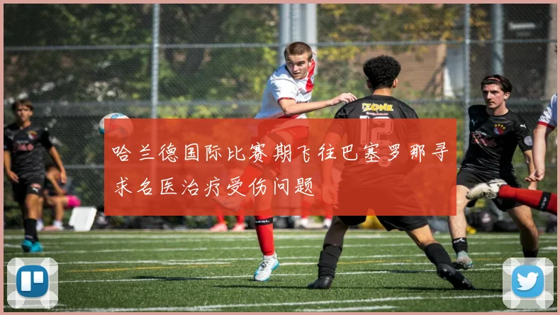 哈兰德国际比赛期飞往巴塞罗那寻求名医治疗受伤问题