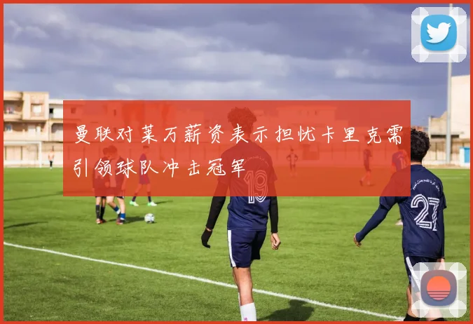 曼联对莱万薪资表示担忧卡里克需引领球队冲击冠军