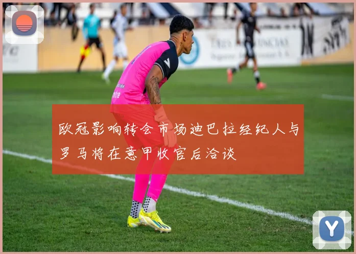 欧冠影响转会市场迪巴拉经纪人与罗马将在意甲收官后洽谈