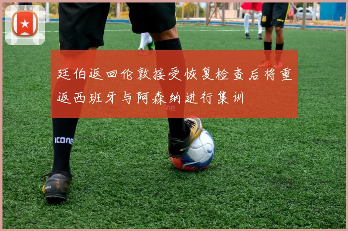 廷伯返回伦敦接受恢复检查后将重返西班牙与阿森纳进行集训