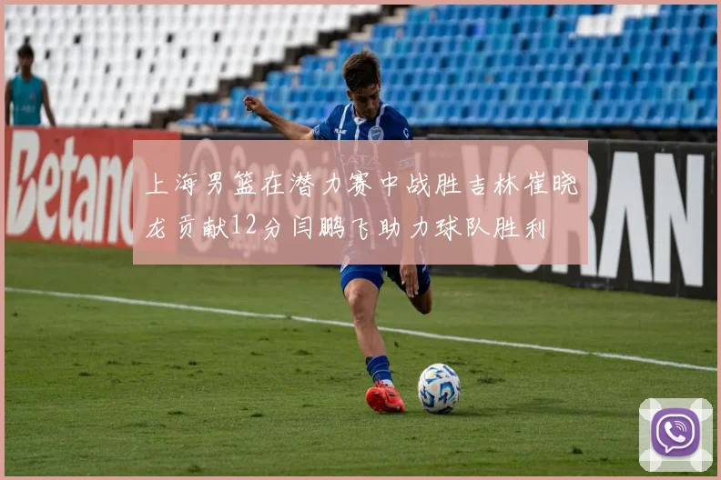 上海男篮在潜力赛中战胜吉林崔晓龙贡献12分闫鹏飞助力球队胜利