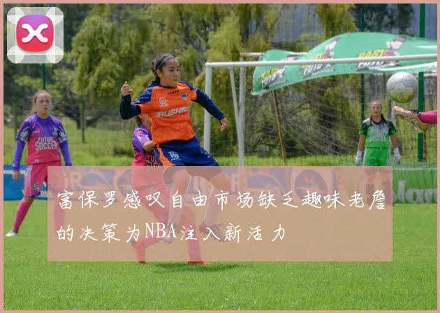 富保罗感叹自由市场缺乏趣味老詹的决策为NBA注入新活力